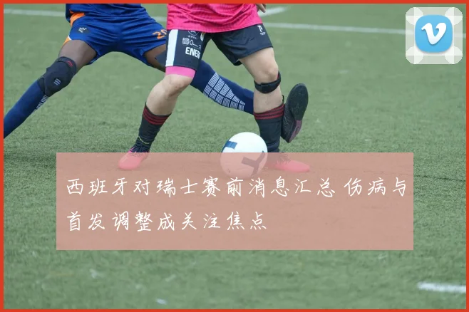 西班牙对瑞士赛前消息汇总 伤病与首发调整成关注焦点