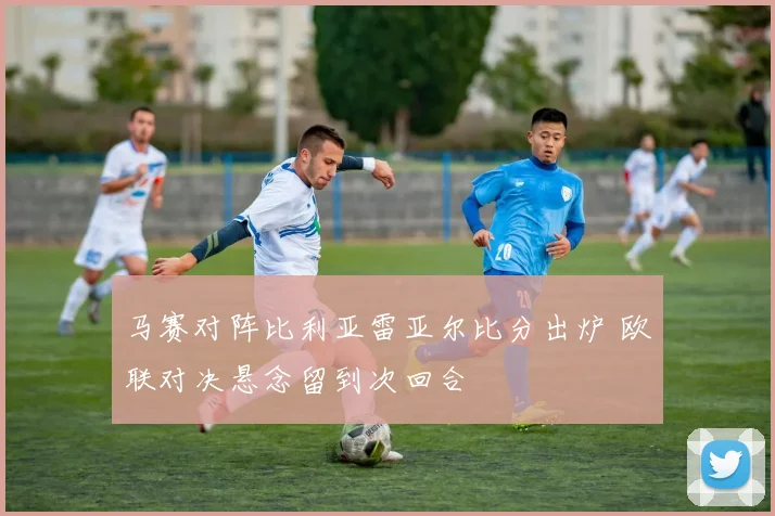 马赛对阵比利亚雷亚尔比分出炉 欧联对决悬念留到次回合