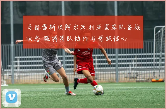 马赫雷斯谈阿尔及利亚国家队备战状态 强调团队协作与晋级信心