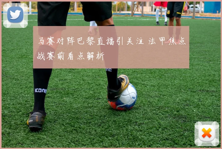 马赛对阵巴黎直播引关注 法甲焦点战赛前看点解析