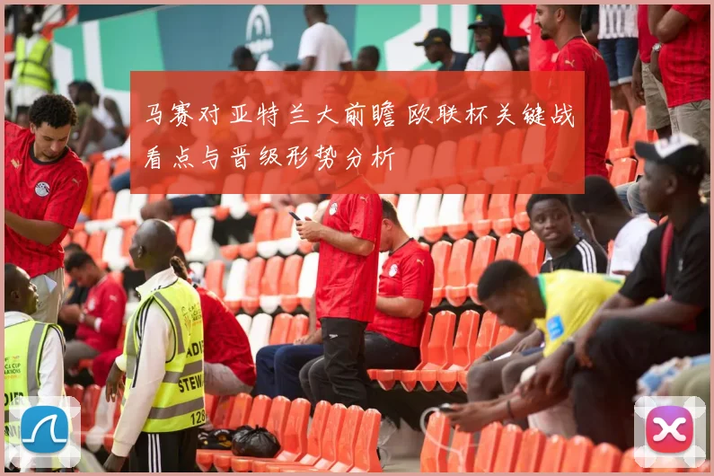 马赛对亚特兰大前瞻 欧联杯关键战看点与晋级形势分析